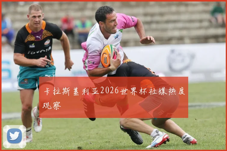 卡拉斯基利亚2026世界杯社媒热度观察