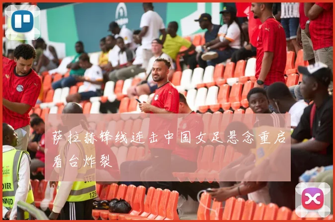 萨拉赫锋线连击中国女足悬念重启看台炸裂