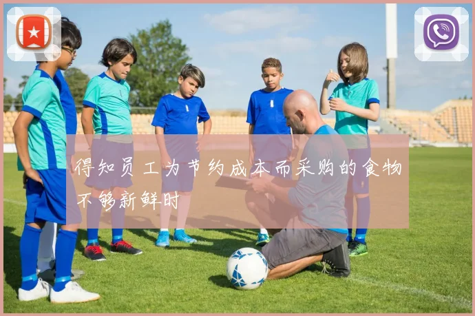 得知员工为节约成本而采购的食物不够新鲜时