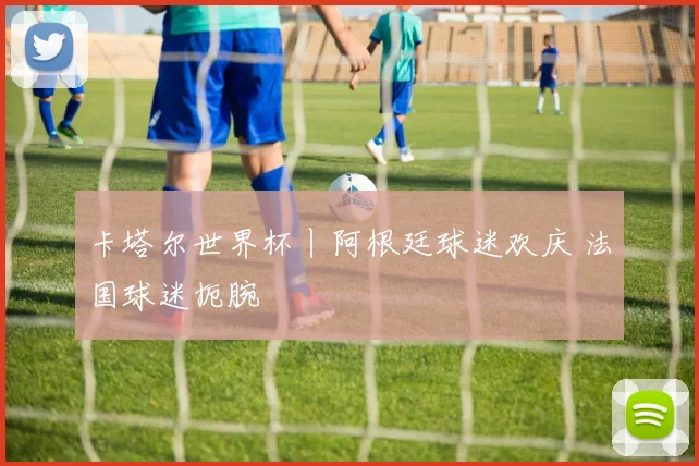 卡塔尔世界杯丨阿根廷球迷欢庆 法国球迷扼腕