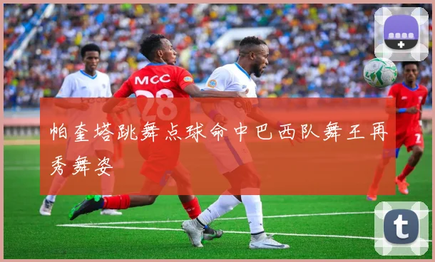 帕奎塔跳舞点球命中巴西队舞王再秀舞姿