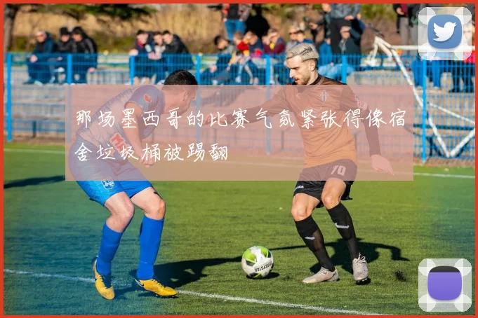 那场墨西哥的比赛气氛紧张得像宿舍垃圾桶被踢翻