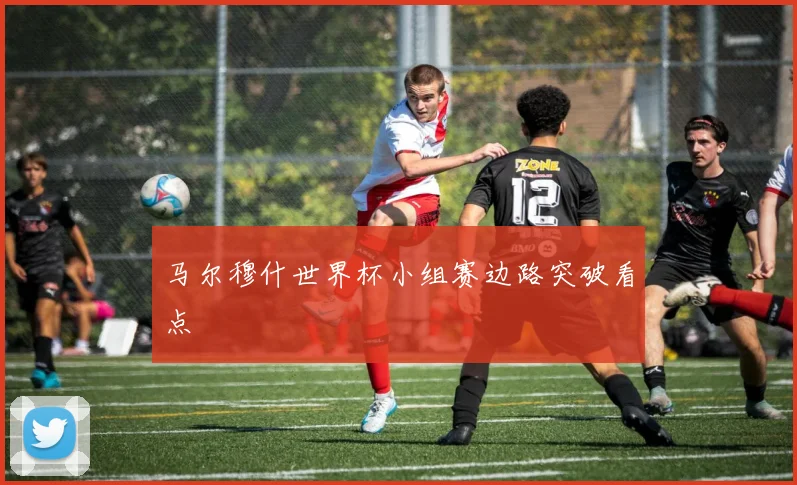 马尔穆什世界杯小组赛边路突破看点