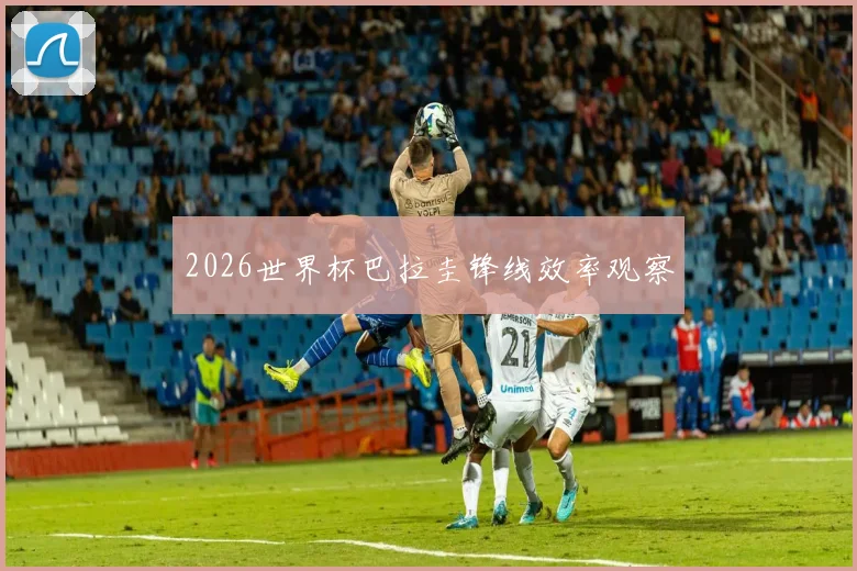 2026世界杯巴拉圭锋线效率观察