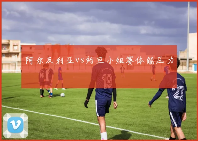 阿尔及利亚vs约旦小组赛体能压力
