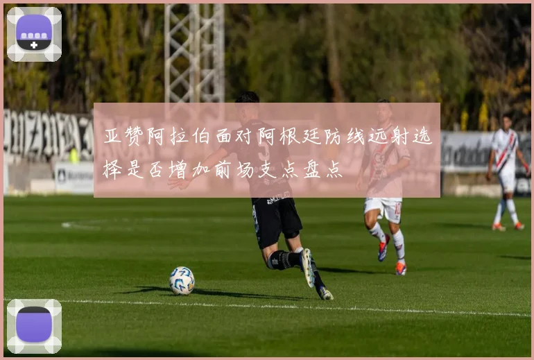 亚赞阿拉伯面对阿根廷防线远射选择是否增加前场支点盘点