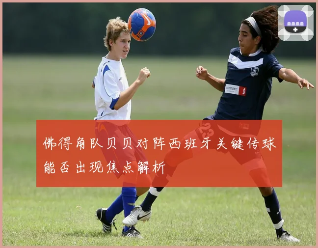 佛得角队贝贝对阵西班牙关键传球能否出现焦点解析