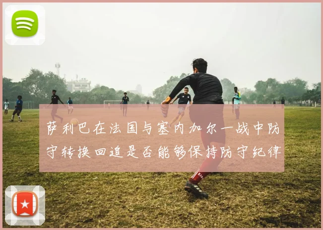 萨利巴在法国与塞内加尔一战中防守转换回追是否能够保持防守纪律