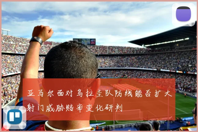 亚马尔面对乌拉圭队防线能否扩大射门威胁赔率变化研判
