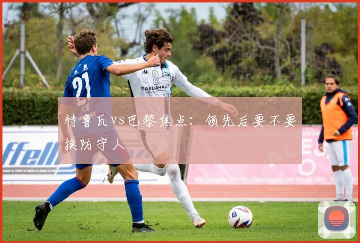 特鲁瓦vs巴黎焦点:领先后要不要换防守人