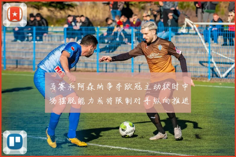 马赛和阿森纳争夺欧冠主动权时中场摆脱能力或将限制对手纵向推进