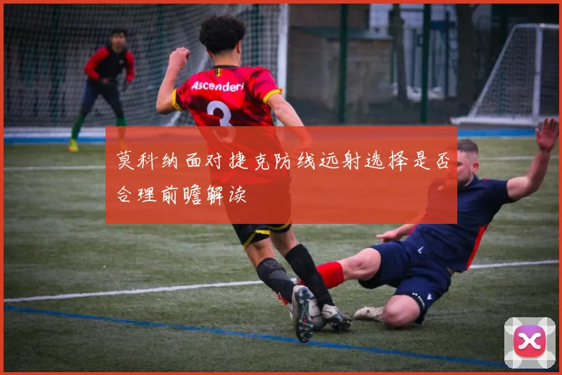 莫科纳面对捷克防线远射选择是否合理前瞻解读