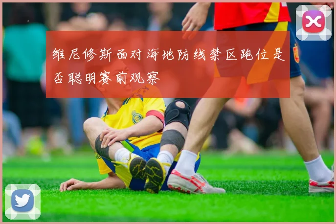 维尼修斯面对海地防线禁区跑位是否聪明赛前观察