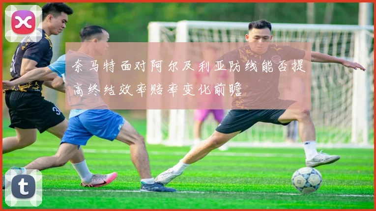 奈马特面对阿尔及利亚防线能否提高终结效率赔率变化前瞻