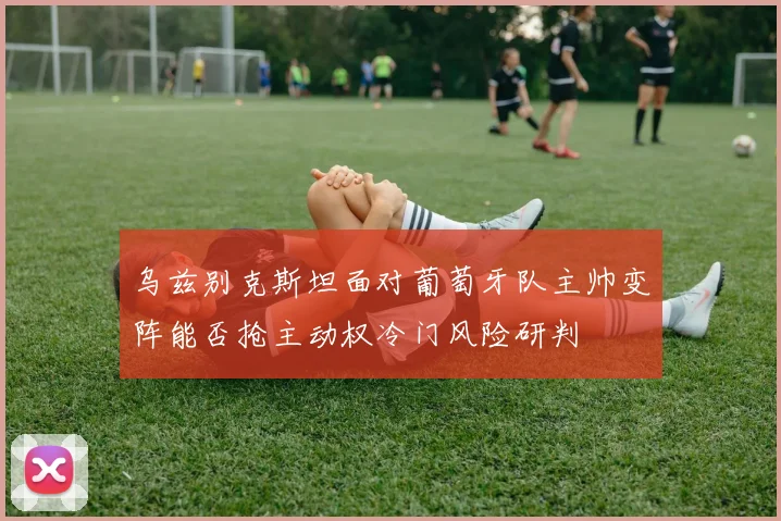 乌兹别克斯坦面对葡萄牙队主帅变阵能否抢主动权冷门风险研判