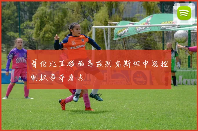 哥伦比亚碰面乌兹别克斯坦中场控制权争夺看点