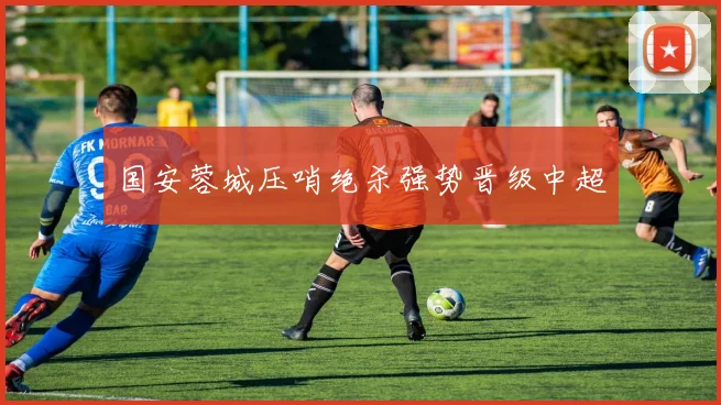 国安蓉城压哨绝杀强势晋级中超
