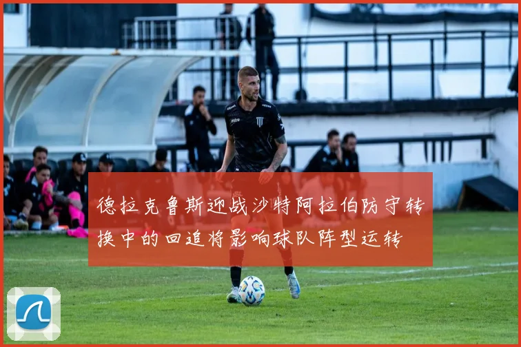 德拉克鲁斯迎战沙特阿拉伯防守转换中的回追将影响球队阵型运转