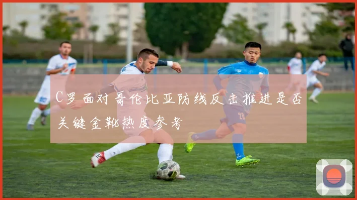 C罗面对哥伦比亚防线反击推进是否关键金靴热度参考