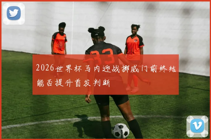 2026世界杯马内迎战挪威门前终结能否提升首发判断
