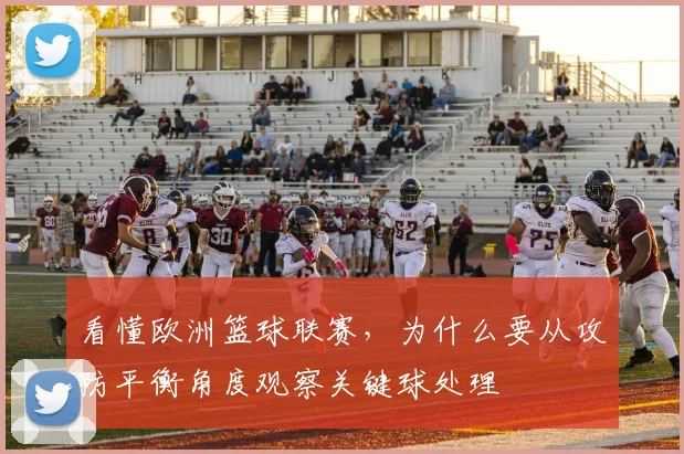 看懂欧洲篮球联赛,为什么要从攻防平衡角度观察关键球处理