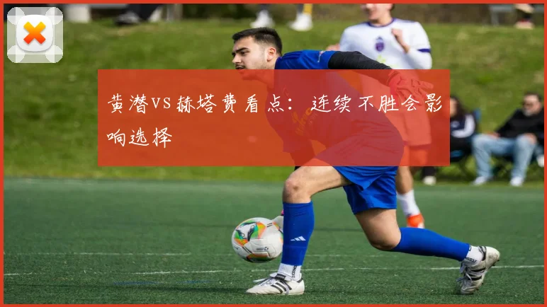 黄潜vs赫塔费看点：连续不胜会影响选择
