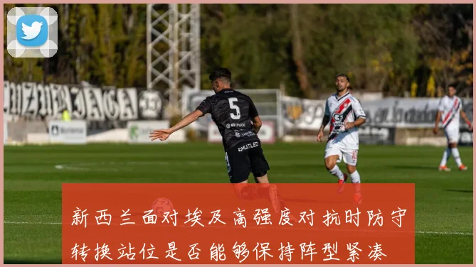 新西兰面对埃及高强度对抗时防守转换站位是否能够保持阵型紧凑