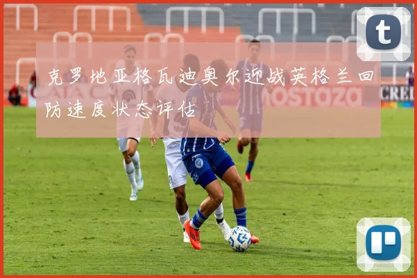 克罗地亚格瓦迪奥尔迎战英格兰回防速度状态评估