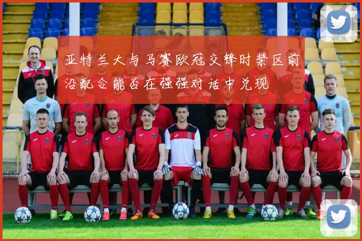 亚特兰大与马赛欧冠交锋时禁区前沿配合能否在强强对话中兑现