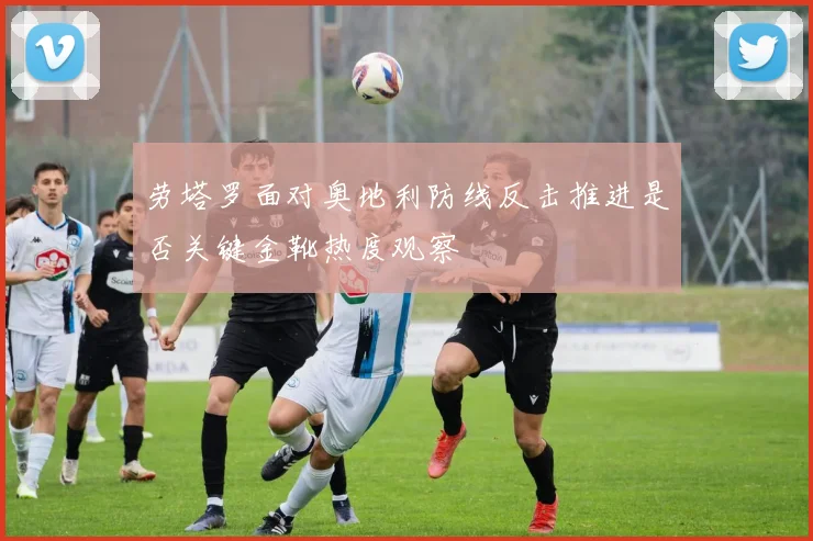 劳塔罗面对奥地利防线反击推进是否关键金靴热度观察